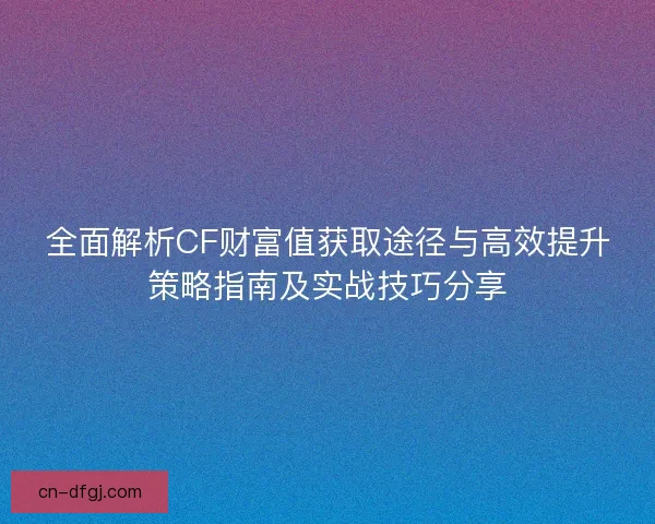 全面解析CF财富值获取途径与高效提升策略指南及实战技巧分享