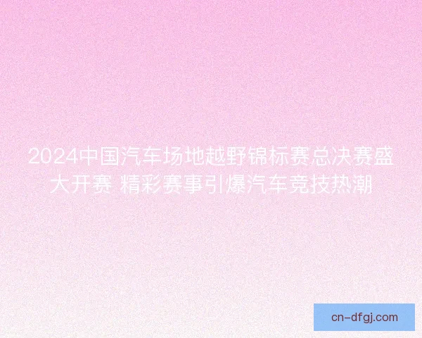 2024中国汽车场地越野锦标赛总决赛盛大开赛 精彩赛事引爆汽车竞技热潮