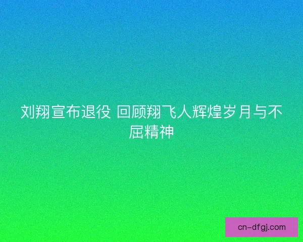 刘翔宣布退役 回顾翔飞人辉煌岁月与不屈精神