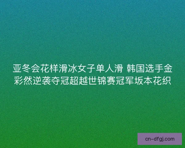 亚冬会花样滑冰女子单人滑 韩国选手金彩然逆袭夺冠超越世锦赛冠军坂本花织